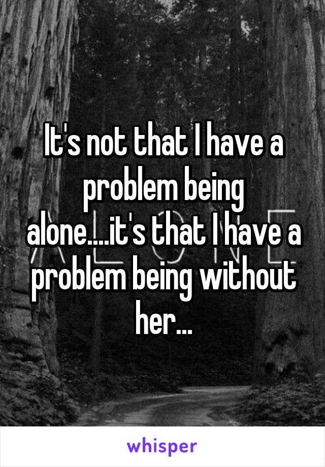 It's not that I have a problem being alone....it's that I have a problem being without her...