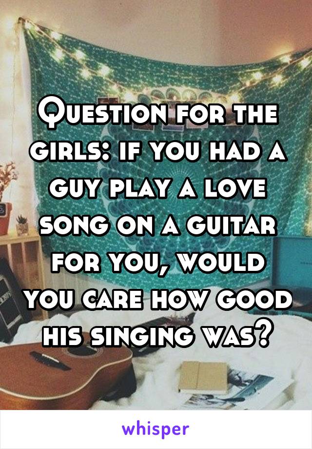 Question for the girls: if you had a guy play a love song on a guitar for you, would you care how good his singing was?