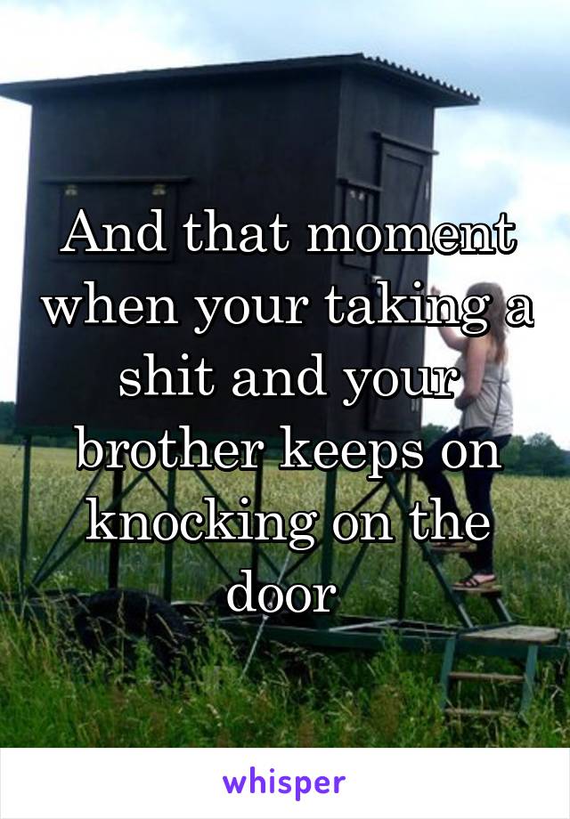 And that moment when your taking a shit and your brother keeps on knocking on the door 