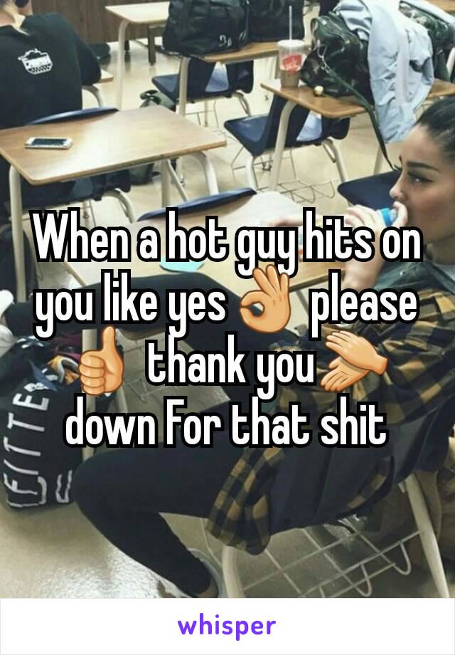 When a hot guy hits on you like yes👌 please👍 thank you👏down For that shit