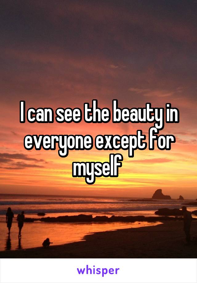 I can see the beauty in everyone except for myself 