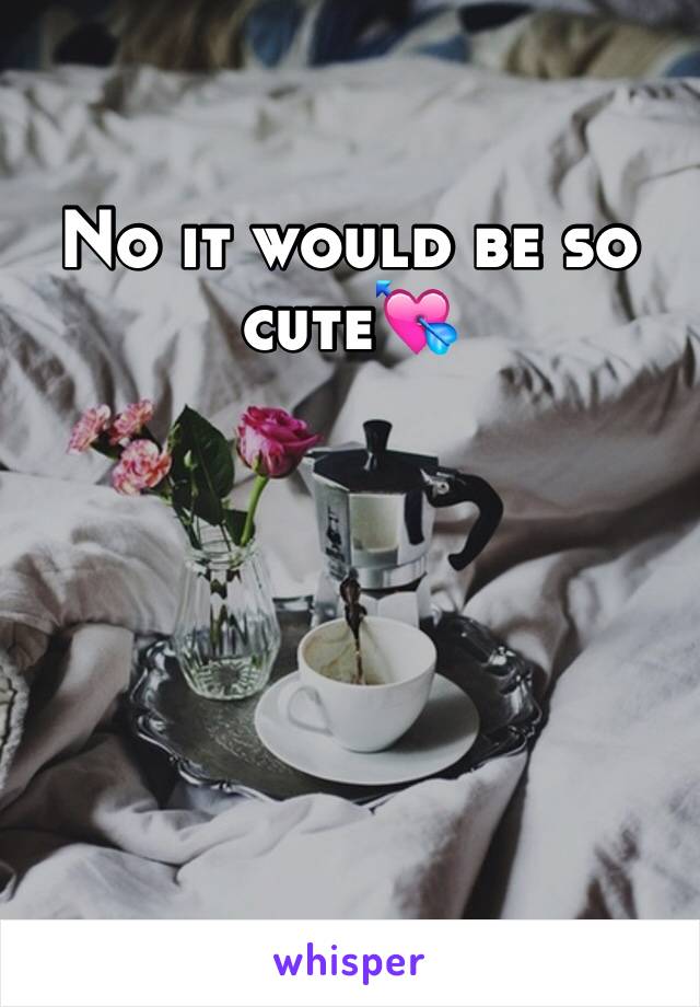 No it would be so cute💘