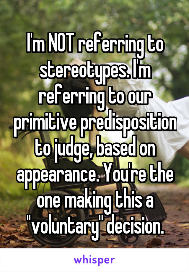 I'm NOT referring to stereotypes. I'm referring to our primitive predisposition to judge, based on appearance. You're the one making this a "voluntary" decision.