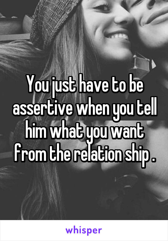 You just have to be assertive when you tell him what you want from the relation ship .