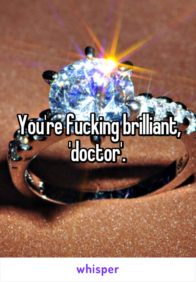 You're fucking brilliant, 'doctor'. 