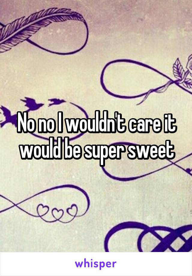 No no I wouldn't care it would be super sweet