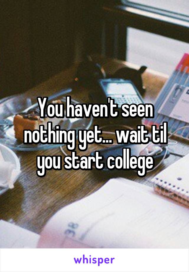 You haven't seen nothing yet... wait til you start college