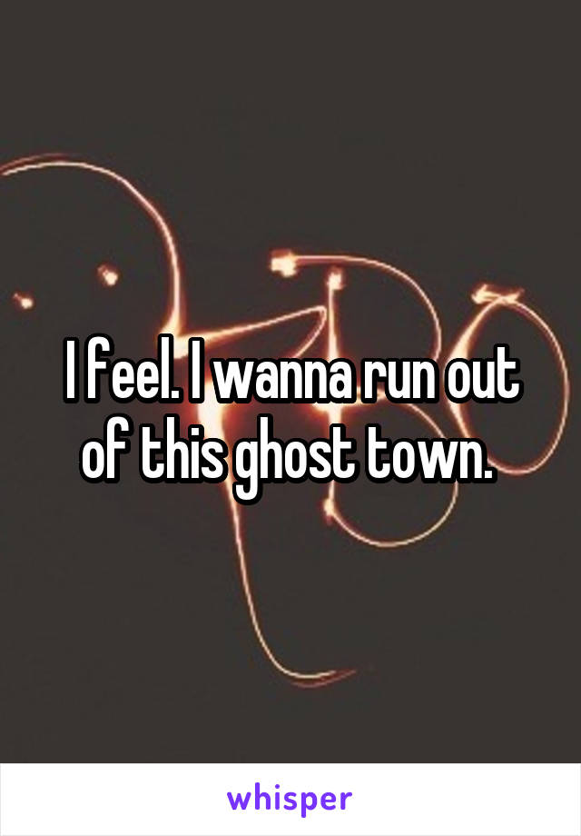I feel. I wanna run out of this ghost town. 