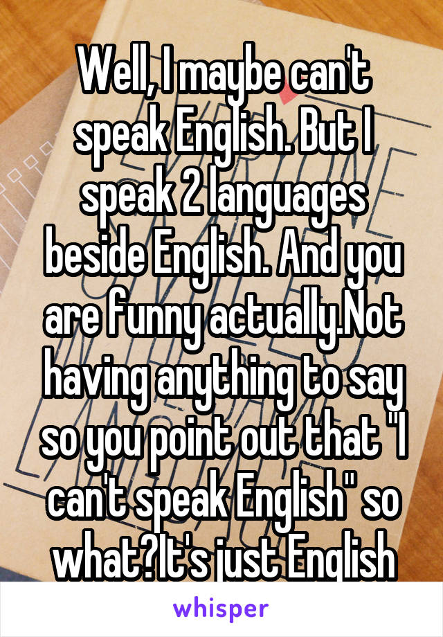 Well, I maybe can't speak English. But I speak 2 languages beside English. And you are funny actually.Not having anything to say so you point out that "I can't speak English" so what?It's just English