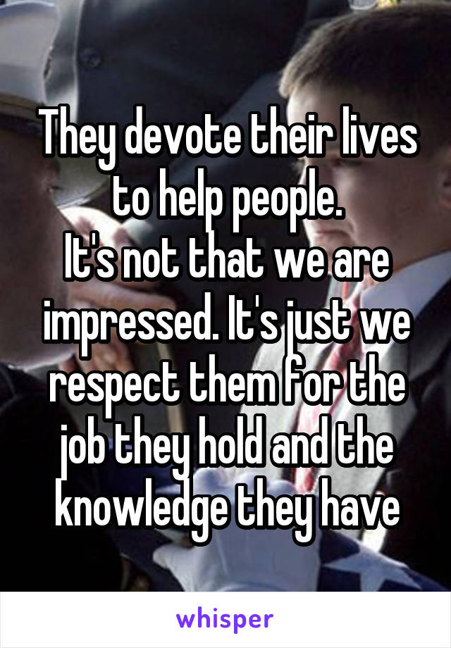 They devote their lives to help people.
It's not that we are impressed. It's just we respect them for the job they hold and the knowledge they have