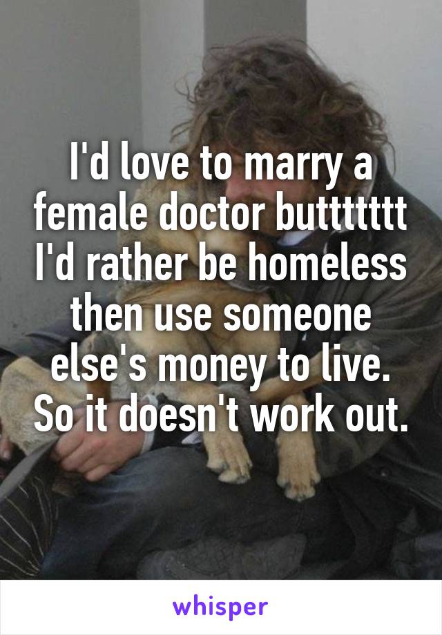 I'd love to marry a female doctor buttttttt I'd rather be homeless then use someone else's money to live. So it doesn't work out. 