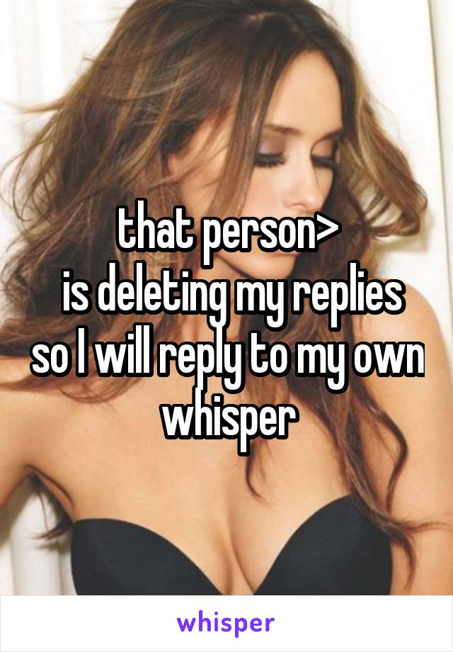 that person>
 is deleting my replies so I will reply to my own whisper