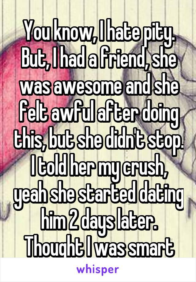 You know, I hate pity.
But, I had a friend, she was awesome and she felt awful after doing this, but she didn't stop. I told her my crush, yeah she started dating him 2 days later. Thought I was smart