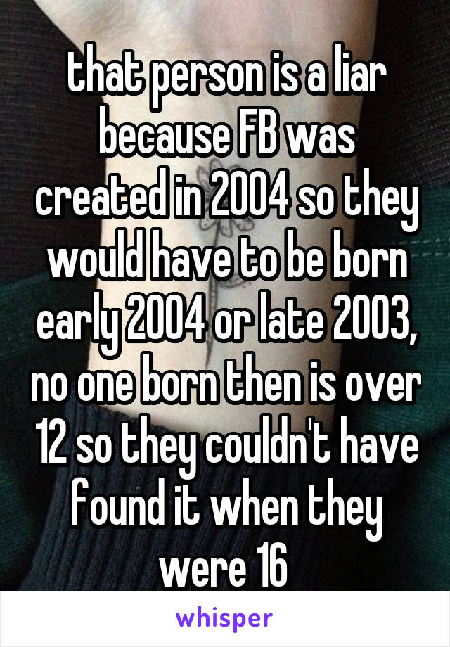 that person is a liar because FB was created in 2004 so they would have to be born early 2004 or late 2003, no one born then is over 12 so they couldn't have found it when they were 16 