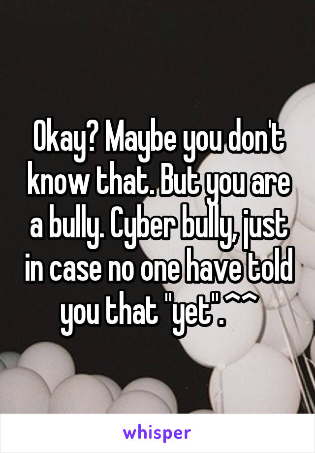 Okay? Maybe you don't know that. But you are a bully. Cyber bully, just in case no one have told you that "yet".^^