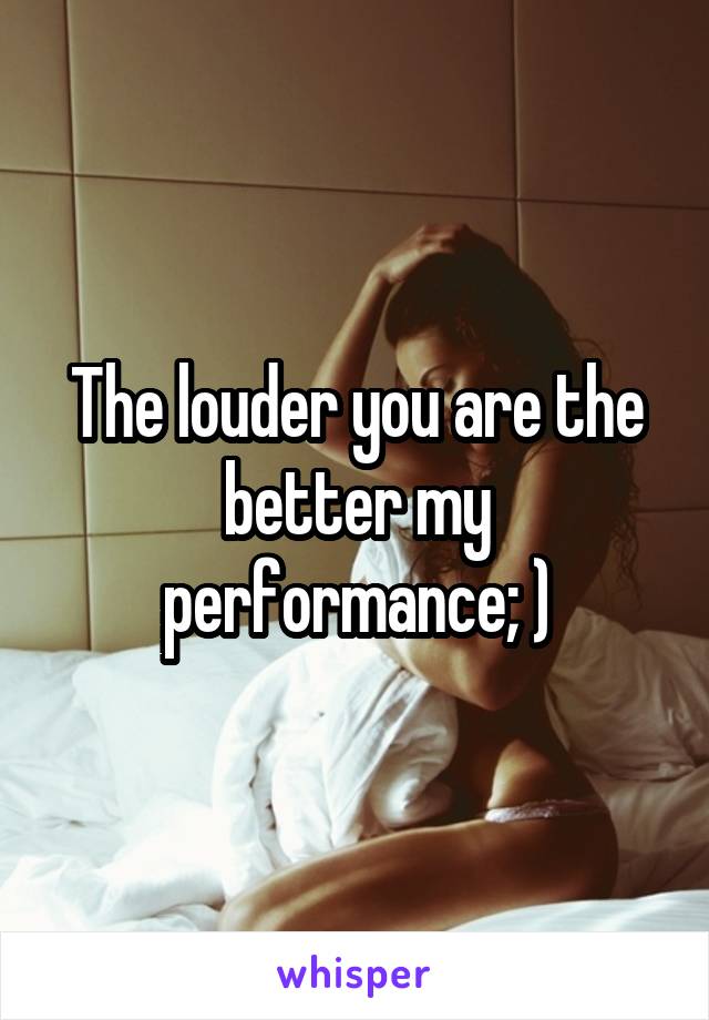 The louder you are the better my performance; )