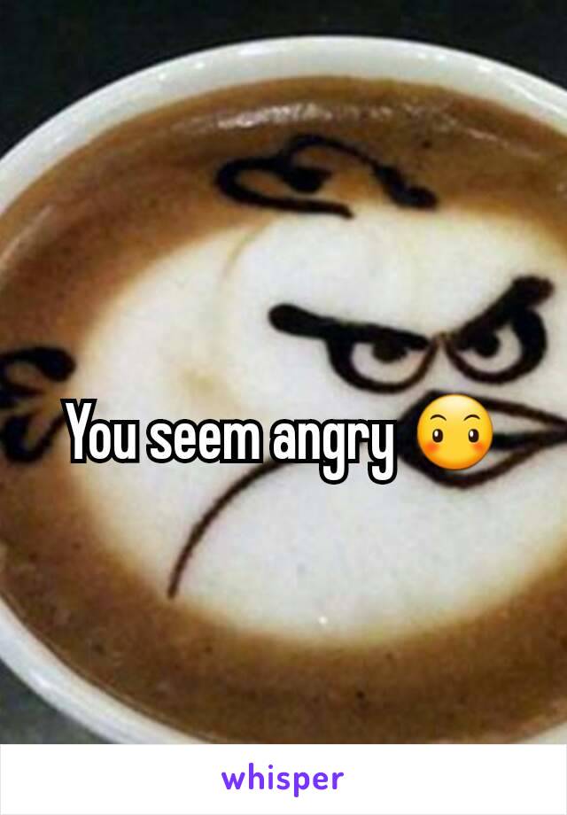 You seem angry 😶