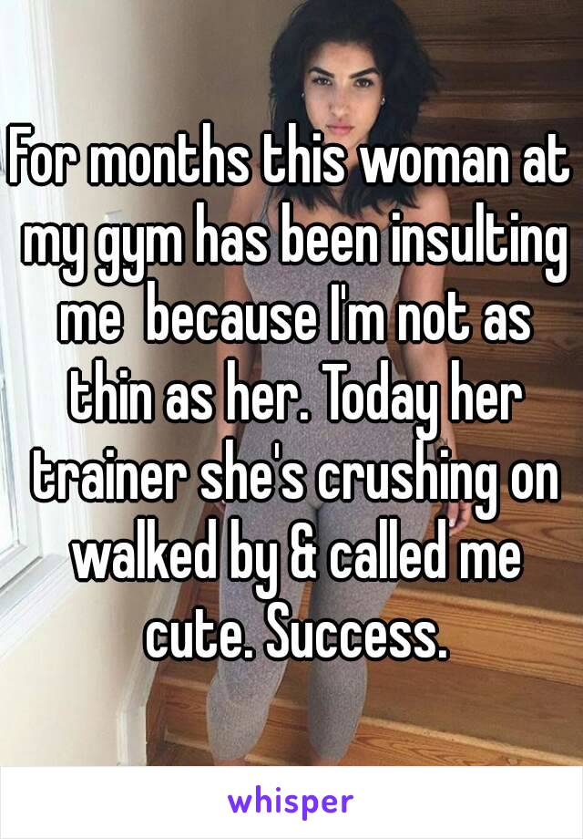 For months this woman at my gym has been insulting me  because I'm not as thin as her. Today her trainer she's crushing on walked by & called me cute. Success.