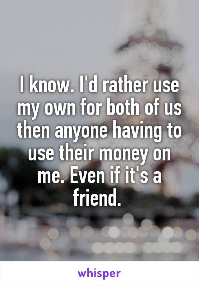 I know. I'd rather use my own for both of us then anyone having to use their money on me. Even if it's a friend. 