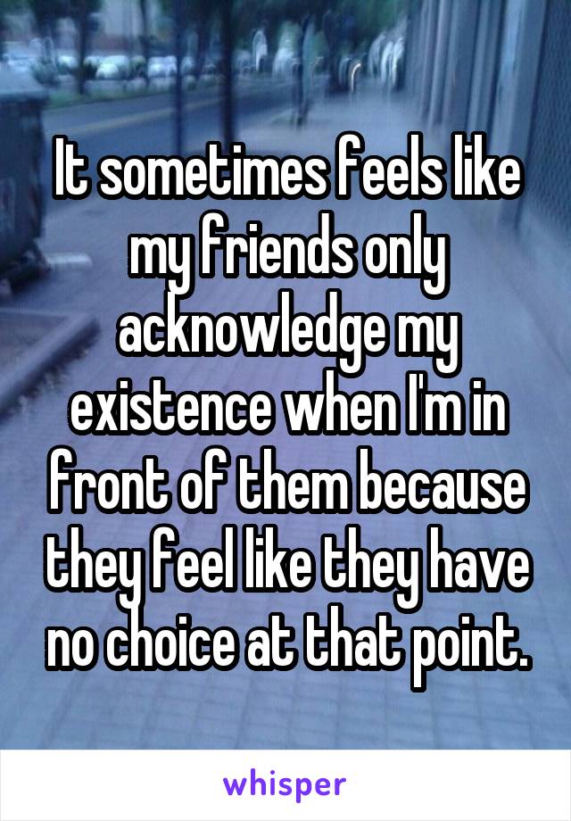 It sometimes feels like my friends only acknowledge my existence when I'm in front of them because they feel like they have no choice at that point.