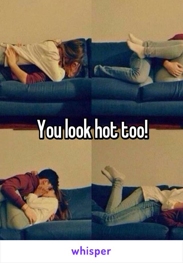 You look hot too!