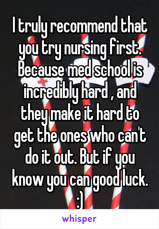 I truly recommend that you try nursing first. Because med school is incredibly hard , and they make it hard to get the ones who can't do it out. But if you know you can good luck. :)