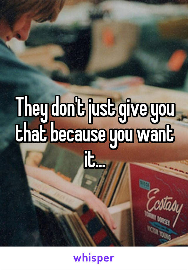 They don't just give you that because you want it...