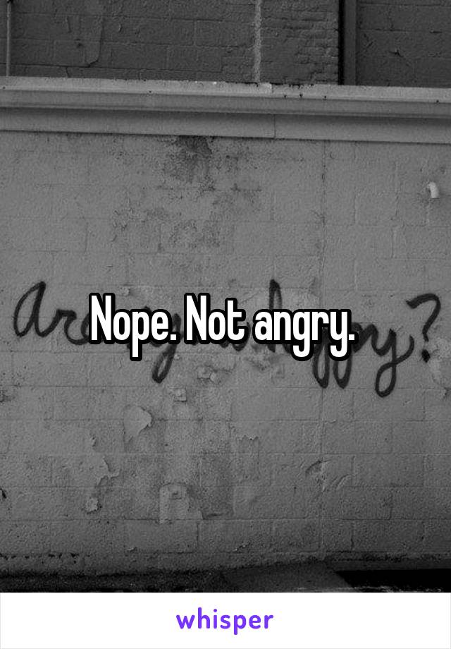 Nope. Not angry. 