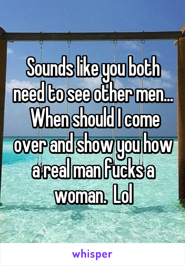 Sounds like you both need to see other men...  When should I come over and show you how a real man fucks a woman.  Lol