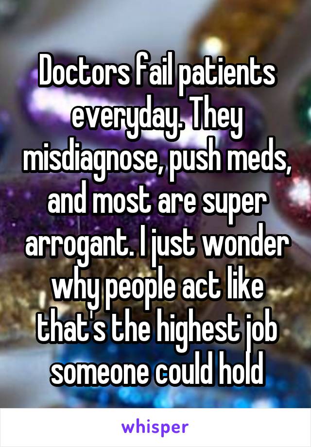 Doctors fail patients everyday. They misdiagnose, push meds, and most are super arrogant. I just wonder why people act like that's the highest job someone could hold