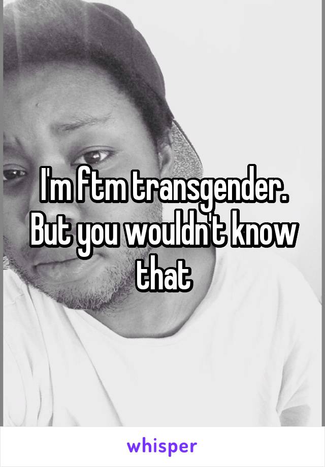 I'm ftm transgender. But you wouldn't know that