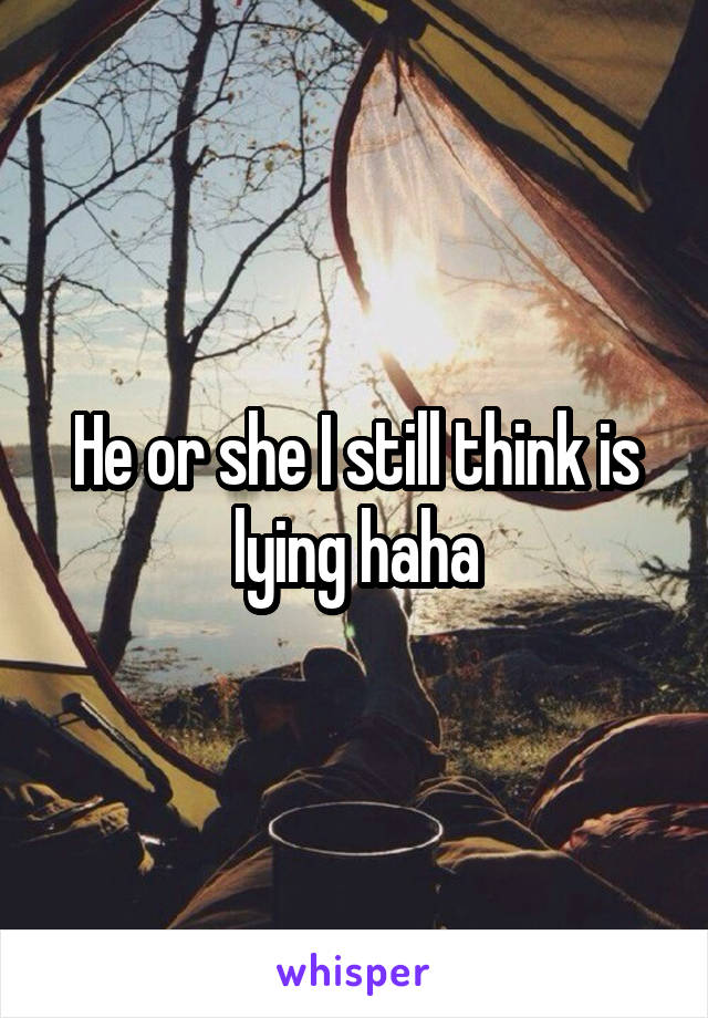 He or she I still think is lying haha