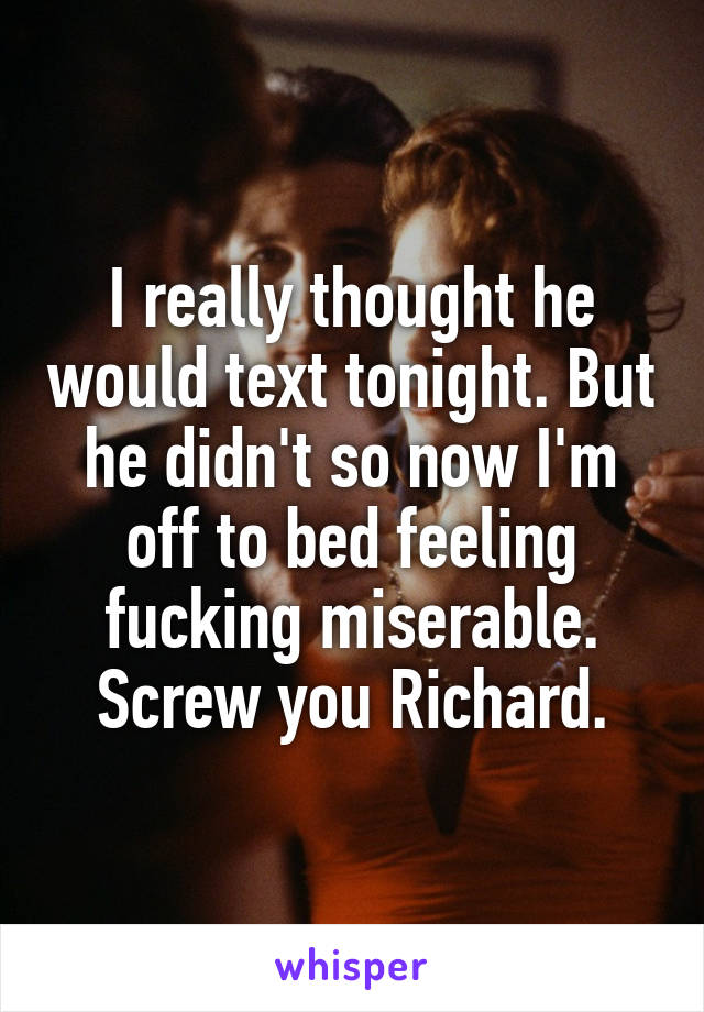 I really thought he would text tonight. But he didn't so now I'm off to bed feeling fucking miserable. Screw you Richard.