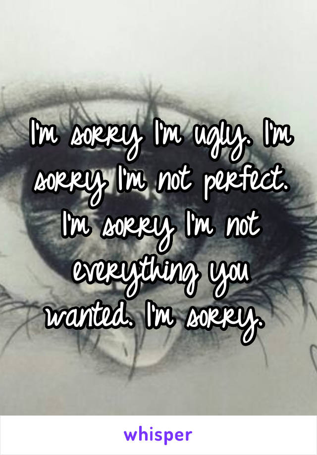 I'm sorry I'm ugly. I'm sorry I'm not perfect. I'm sorry I'm not everything you wanted. I'm sorry. 