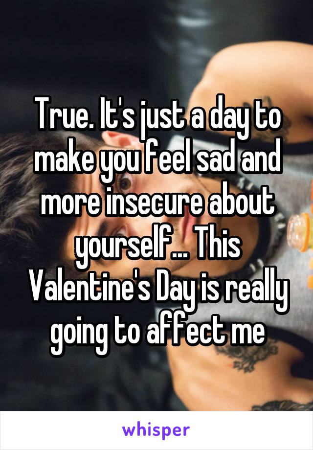 True. It's just a day to make you feel sad and more insecure about yourself... This Valentine's Day is really going to affect me