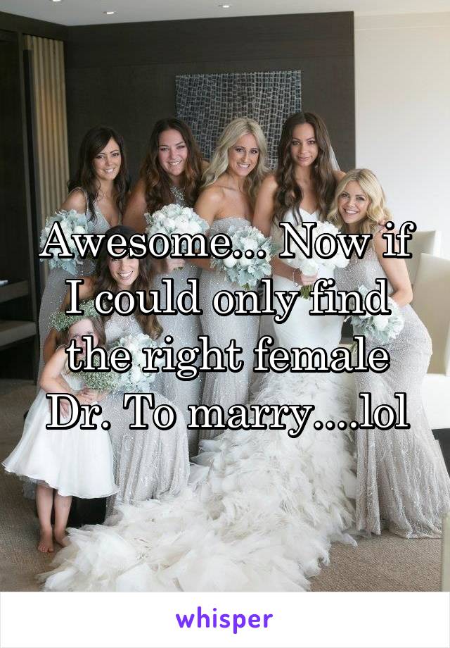 Awesome... Now if I could only find the right female Dr. To marry....lol