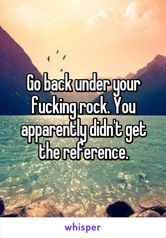 Go back under your fucking rock. You apparently didn't get the reference.