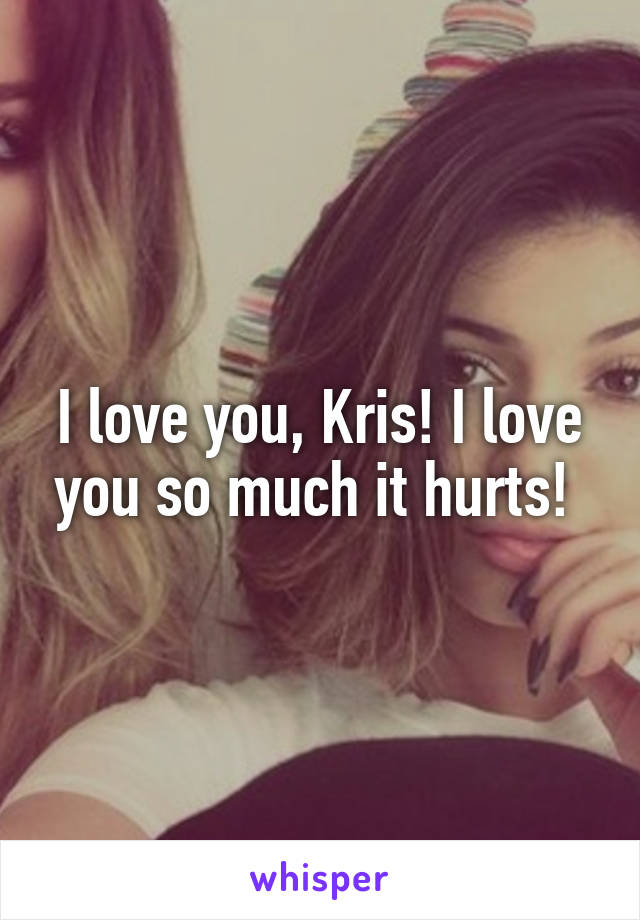 I love you, Kris! I love you so much it hurts! 