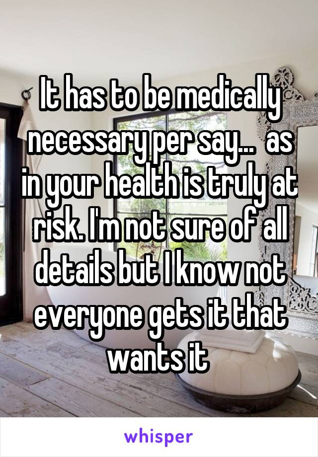 It has to be medically necessary per say...  as in your health is truly at risk. I'm not sure of all details but I know not everyone gets it that wants it 