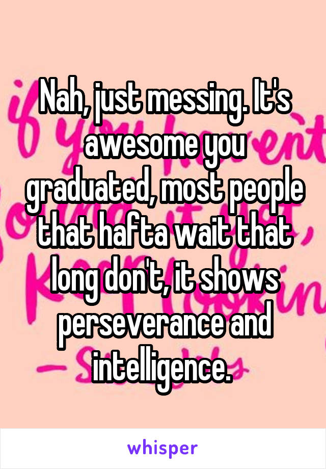 Nah, just messing. It's awesome you graduated, most people that hafta wait that long don't, it shows perseverance and intelligence. 