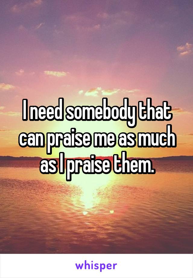 I need somebody that can praise me as much as I praise them.