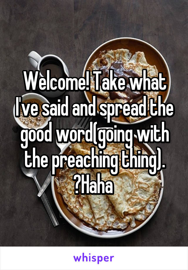 Welcome! Take what I've said and spread the good word(going with the preaching thing). ️Haha 