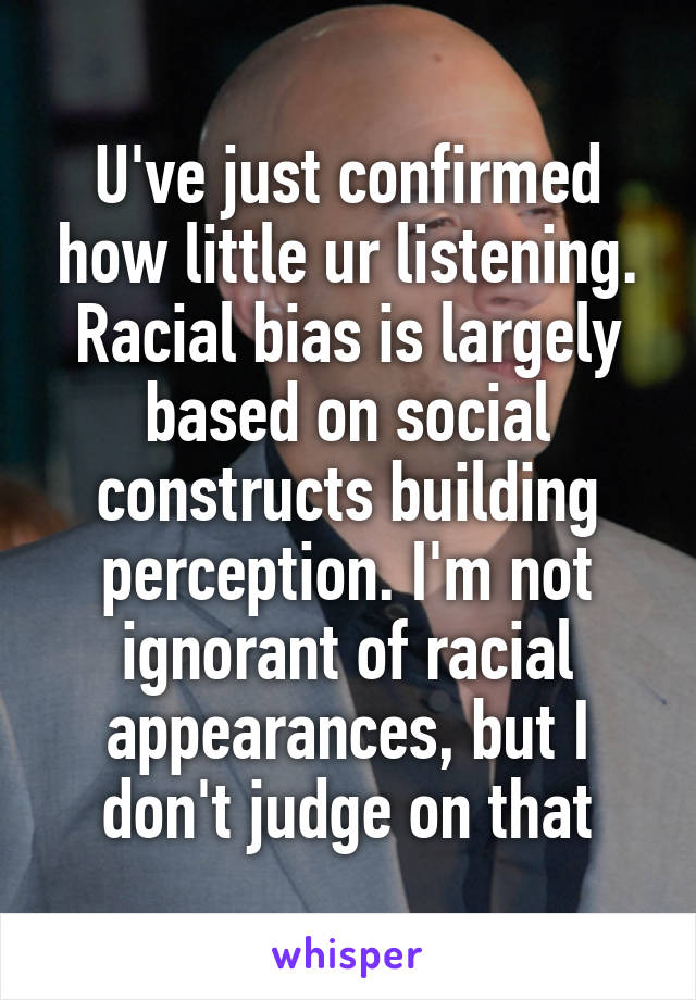 U've just confirmed how little ur listening. Racial bias is largely based on social constructs building perception. I'm not ignorant of racial appearances, but I don't judge on that