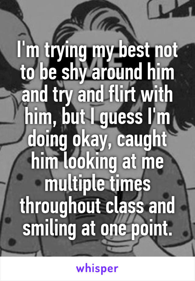 I'm trying my best not to be shy around him and try and flirt with him, but I guess I'm doing okay, caught him looking at me multiple times throughout class and smiling at one point.