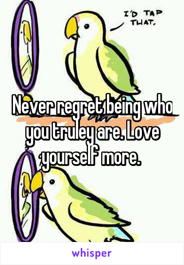 Never regret being who you truley are. Love yourself more. 