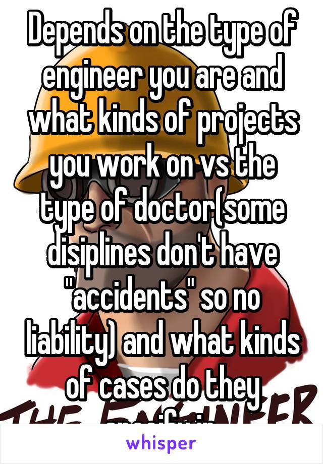 Depends on the type of engineer you are and what kinds of projects you work on vs the type of doctor(some disiplines don't have "accidents" so no liability) and what kinds of cases do they specify in.