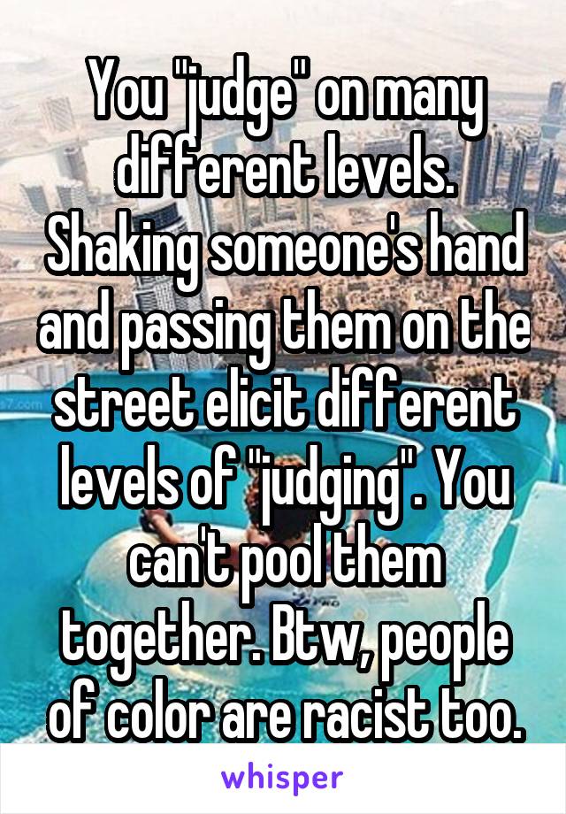 You "judge" on many different levels. Shaking someone's hand and passing them on the street elicit different levels of "judging". You can't pool them together. Btw, people of color are racist too.