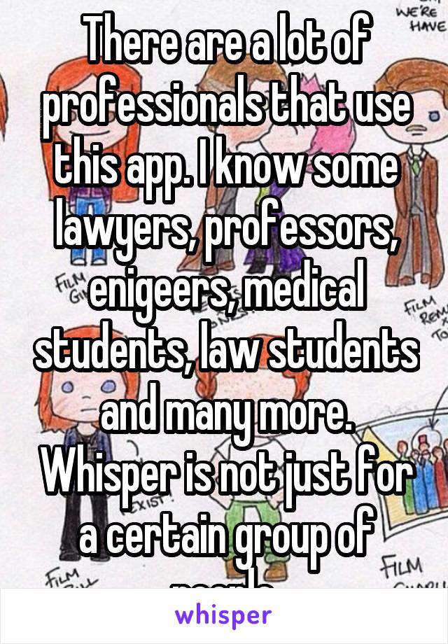 There are a lot of professionals that use this app. I know some lawyers, professors, enigeers, medical students, law students and many more. Whisper is not just for a certain group of people.