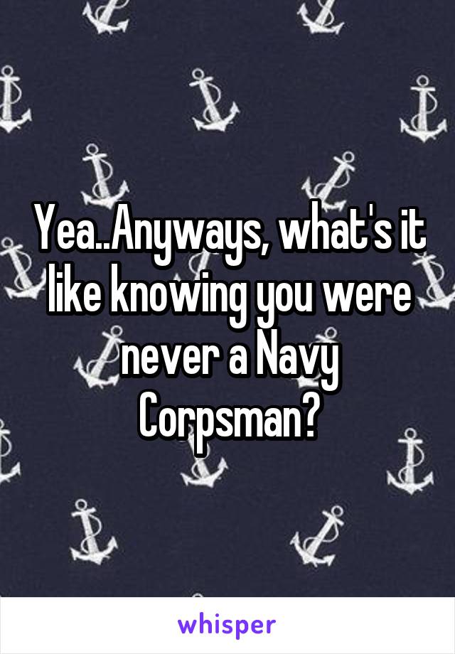 Yea..Anyways, what's it like knowing you were never a Navy Corpsman?