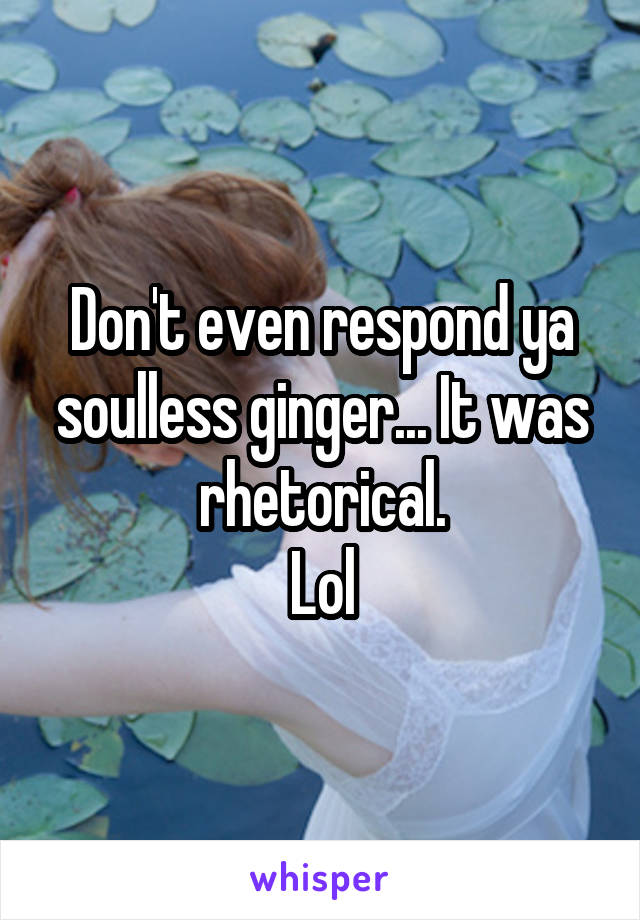 Don't even respond ya soulless ginger... It was rhetorical.
Lol